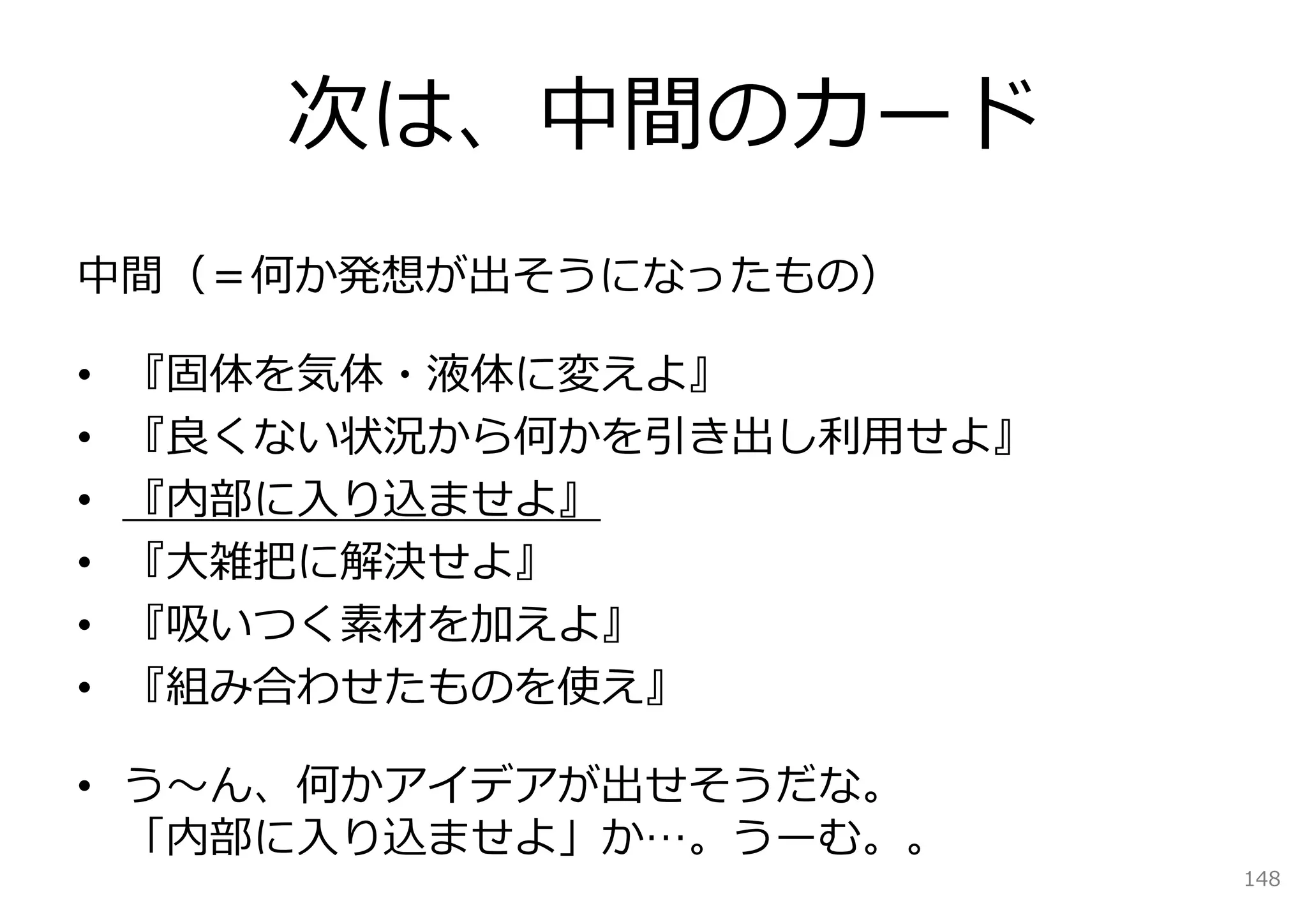 次は、中間のカード
中間（＝何か発想が出そうになったもの）

•   『固体を気体・液体に変えよ』
•   『良くない状況から何かを引き出し利⽤せよ』
•   『内部に⼊り込ませよ』
•   『⼤雑把に解決せよ』
•   『吸いつく素材を加えよ』
•   『組み合わせたものを使え』

• う〜ん、何かアイデアが出せそうだな。
  「内部に⼊り込ませよ」か…。うーむ。。
                            148
 