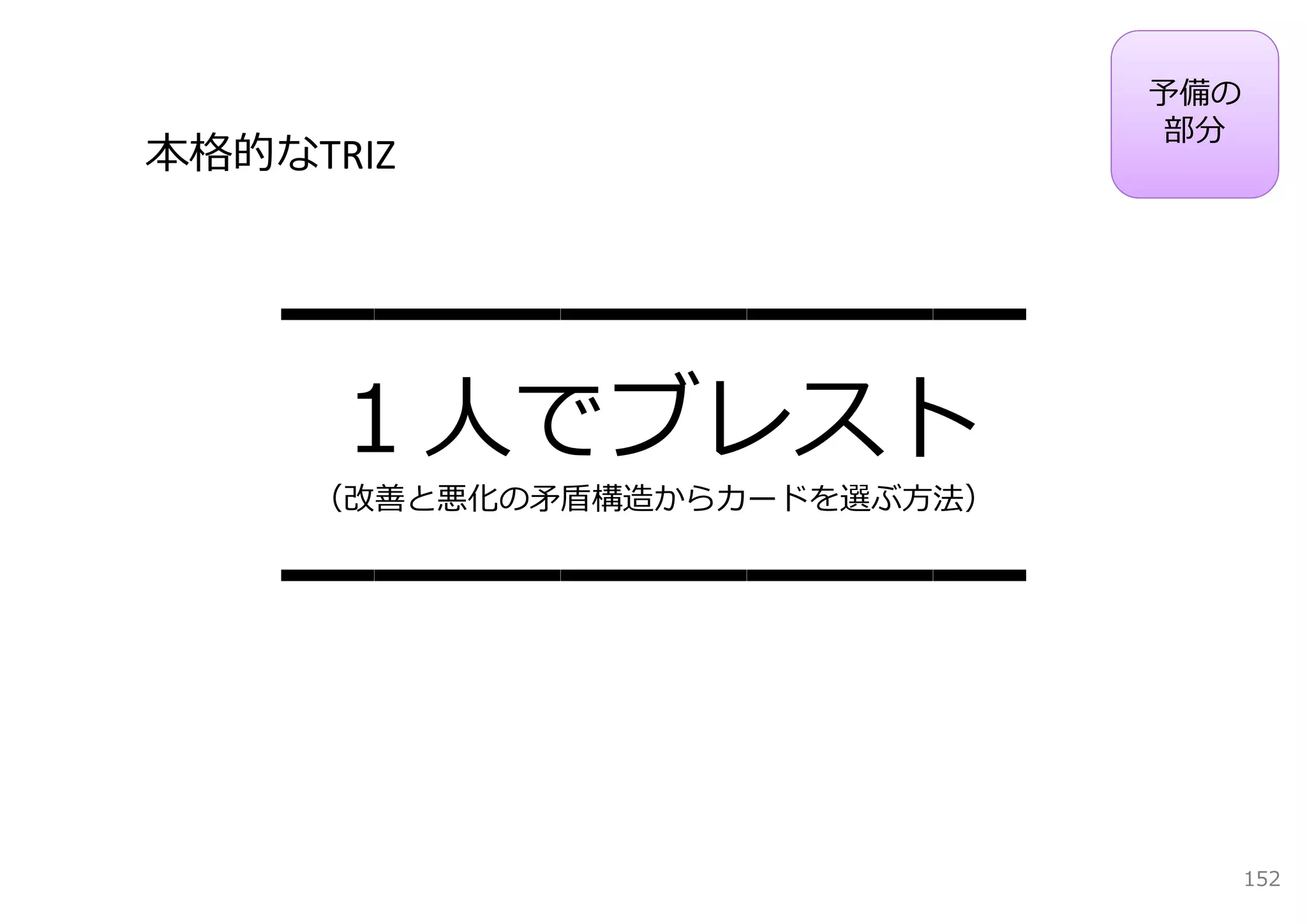 予備の
                              部分
本格的なTRIZ



    ━━━━━━━━
     １⼈でブレスト
     （改善と悪化の⽭盾構造からカードを選ぶ⽅法）


    ━━━━━━━━

                                    152
 