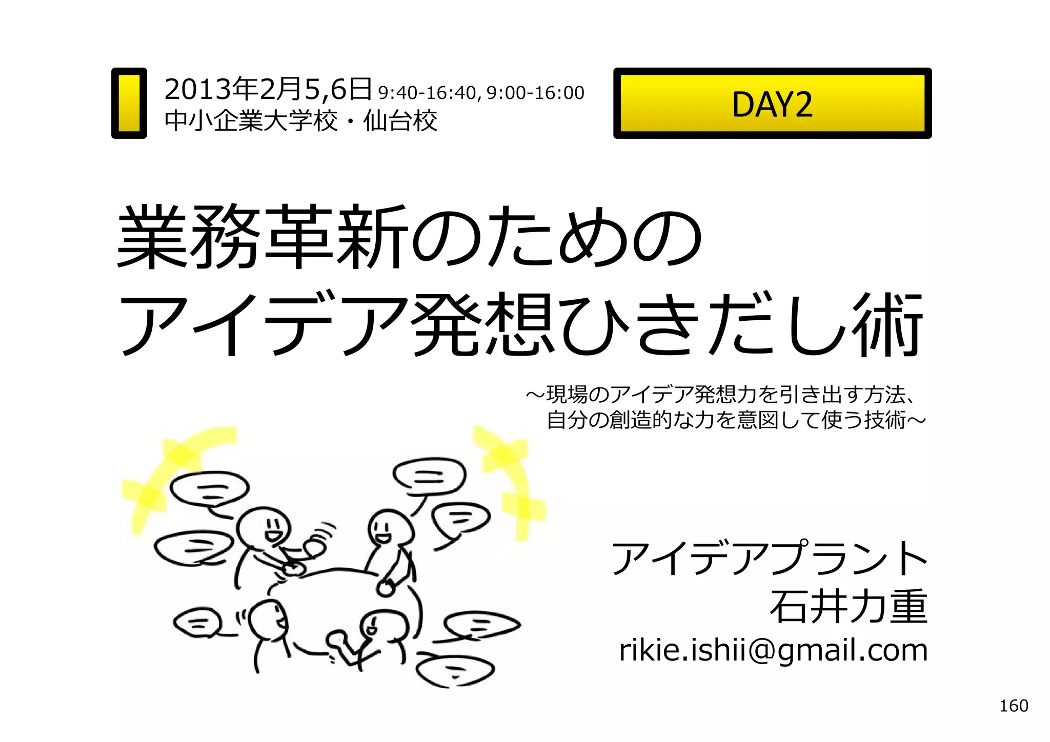 2013年2⽉5,6⽇ 9:40-16:40, 9:00-16:00
中⼩企業⼤学校・仙台校
                                            DAY2


業務⾰新のための
アイデア発想ひきだし術
                             〜現場のアイデア発想⼒を引き出す⽅法、
                              ⾃分の創造的な⼒を意図して使う技術〜




                                     アイデアプラント
                                         ⽯井⼒重
                                     rikie.ishii@gmail.com
                                                             160
 