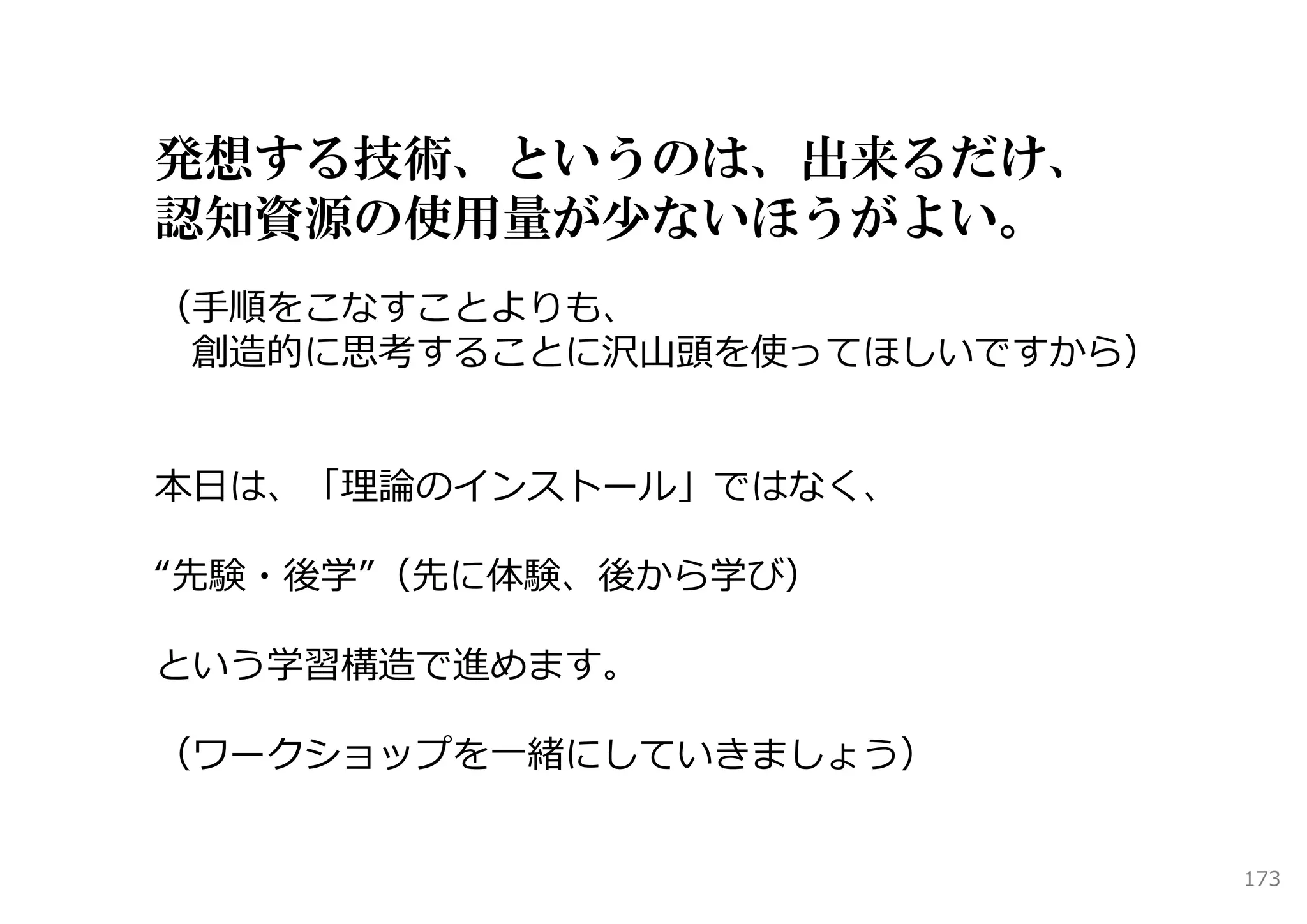 発想する技術、というのは、出来るだけ、
認知資源の使用量が少ないほうがよい。
（⼿順をこなすことよりも、
 創造的に思考することに沢⼭頭を使ってほしいですから）


本⽇は、「理論のインストール」ではなく、

“先験・後学”（先に体験、後から学び）

という学習構造で進めます。

（ワークショップを⼀緒にしていきましょう）


                              173
 