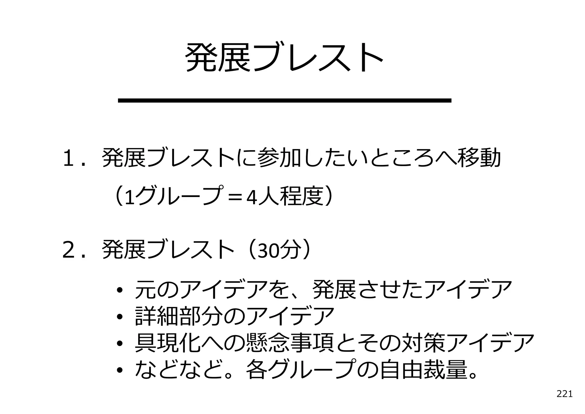発展ブレスト
  ━━━━━━━━━━
１．発展ブレストに参加したいところへ移動
  （1グループ＝4⼈程度）

２．発展ブレスト（30分）
  •   元のアイデアを、発展させたアイデア
  •   詳細部分のアイデア
  •   具現化への懸念事項とその対策アイデア
  •   などなど。各グループの⾃由裁量。
                           221
 