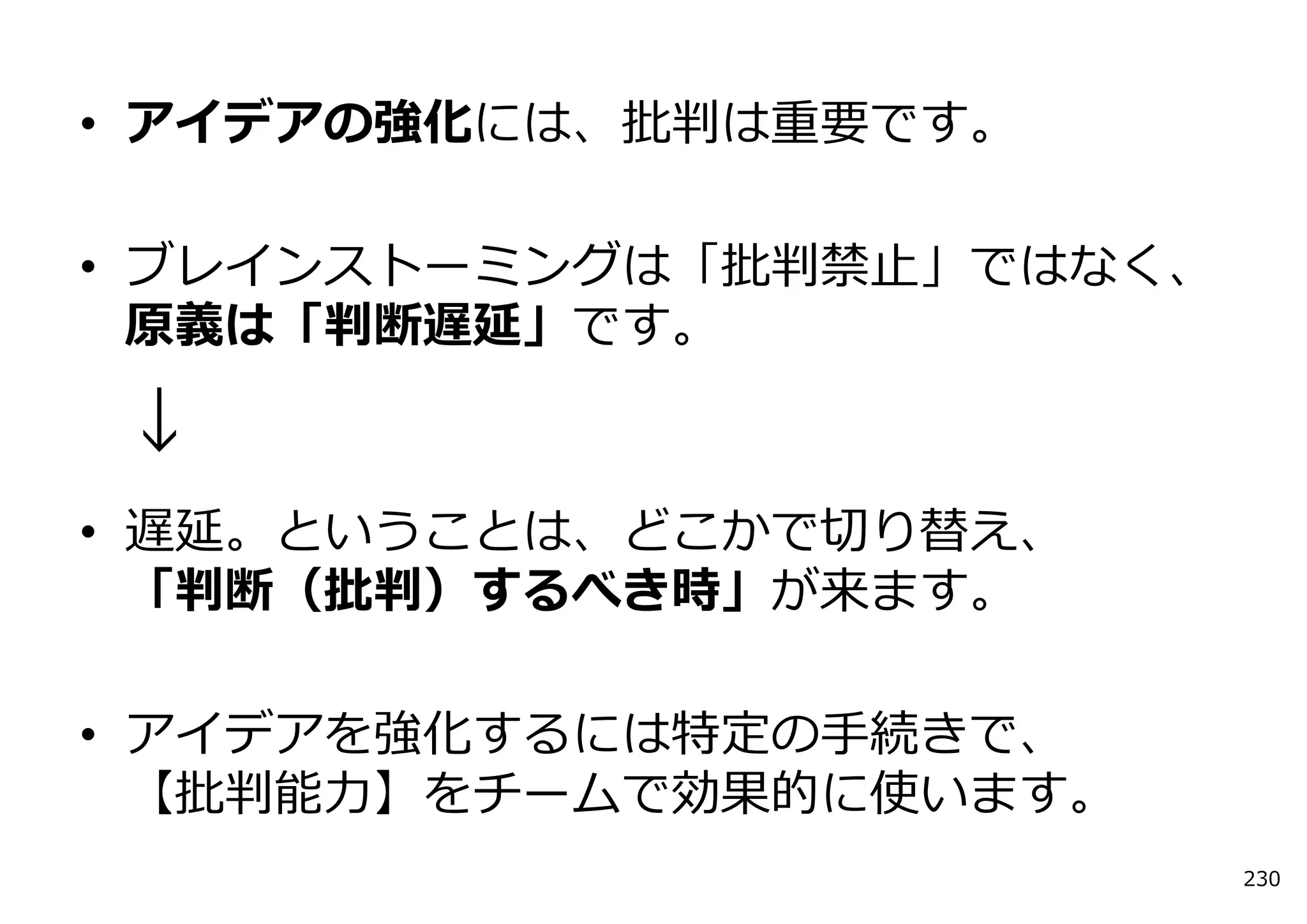 • アイデアの強化には、批判は重要です。

• ブレインストーミングは「批判禁⽌」ではなく、
  原義は「判断遅延」です。

↓
• 遅延。ということは、どこかで切り替え、
  「判断（批判）するべき時」が来ます。

• アイデアを強化するには特定の⼿続きで、
  【批判能⼒】をチームで効果的に使います。
                           230
 