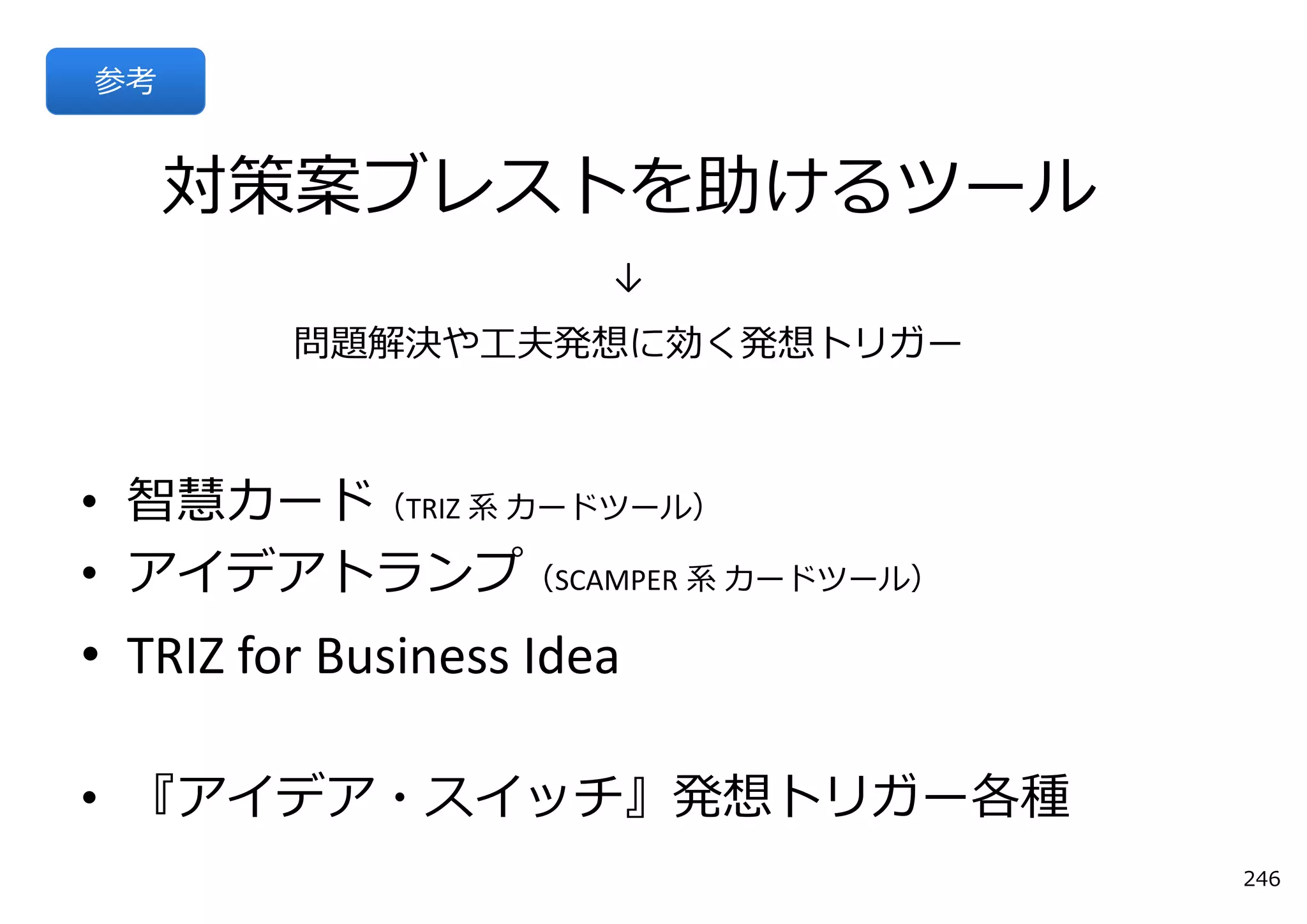 参考


     対策案ブレストを助けるツール
                       ↓
         問題解決や⼯夫発想に効く発想トリガー



• 智慧カード（TRIZ 系 カードツール）
• アイデアトランプ（SCAMPER 系 カードツール）
• TRIZ for Business Idea

• 『アイデア・スイッチ』発想トリガー各種
                               246
 