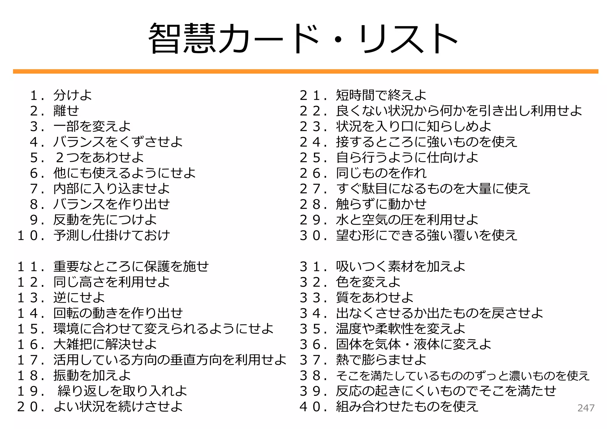 智慧カード・リスト
 １．分けよ                  ２１．短時間で終えよ
 ２．離せ                   ２２．良くない状況から何かを引き出し利⽤せよ
 ３．⼀部を変えよ               ２３．状況を⼊り⼝に知らしめよ
 ４．バランスをくずさせよ           ２４．接するところに強いものを使え
 ５．２つをあわせよ              ２５．⾃ら⾏うように仕向けよ
 ６．他にも使えるようにせよ          ２６．同じものを作れ
 ７．内部に⼊り込ませよ            ２７．すぐ駄⽬になるものを⼤量に使え
 ８．バランスを作り出せ            ２８．触らずに動かせ
 ９．反動を先につけよ             ２９．⽔と空気の圧を利⽤せよ
１０．予測し仕掛けておけ            ３０．望む形にできる強い覆いを使え

１１．重要なところに保護を施せ         ３１．吸いつく素材を加えよ
１２．同じ⾼さを利⽤せよ            ３２．⾊を変えよ
１３．逆にせよ                 ３３．質をあわせよ
１４．回転の動きを作り出せ           ３４．出なくさせるか出たものを戻させよ
１５．環境に合わせて変えられるようにせよ    ３５．温度や柔軟性を変えよ
１６．⼤雑把に解決せよ             ３６．固体を気体・液体に変えよ
１７．活⽤している⽅向の垂直⽅向を利⽤せよ   ３７．熱で膨らませよ
１８．振動を加えよ               ３８．そこを満たしているもののずっと濃いものを使え
１９． 繰り返しを取り⼊れよ          ３９．反応の起きにくいものでそこを満たせ
２０．よい状況を続けさせよ           ４０．組み合わせたものを使え          247
 