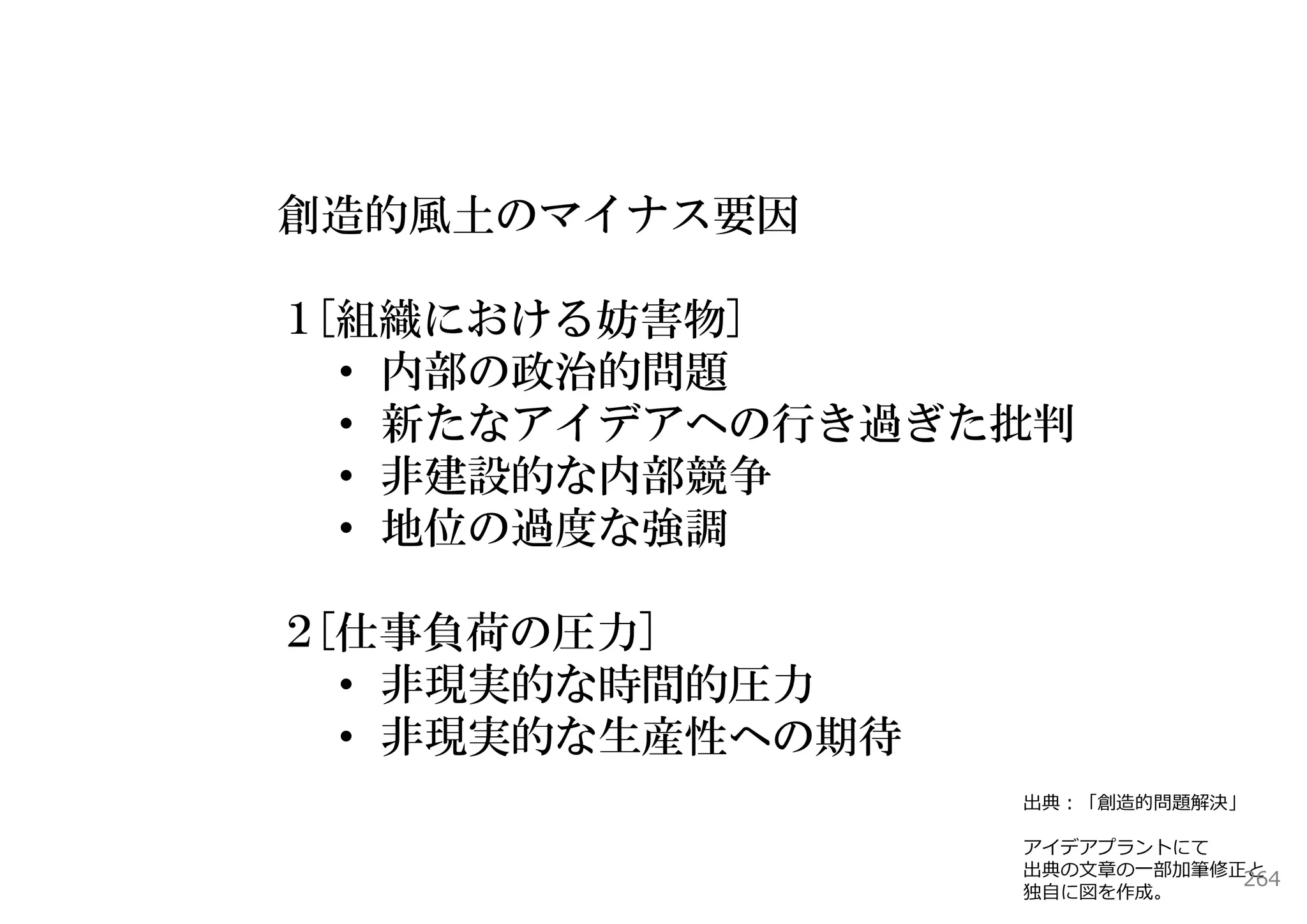 創造的風土のマイナス要因

１[組織における妨害物]
  • 内部の政治的問題
  • 新たなアイデアへの行き過ぎた批判
  • 非建設的な内部競争
  • 地位の過度な強調

２[仕事負荷の圧力]
  • 非現実的な時間的圧力
  • 非現実的な生産性への期待
                   出典：「創造的問題解決」

                   アイデアプラントにて
                   出典の⽂章の⼀部加筆修正と
                               264
                   独⾃に図を作成。
 