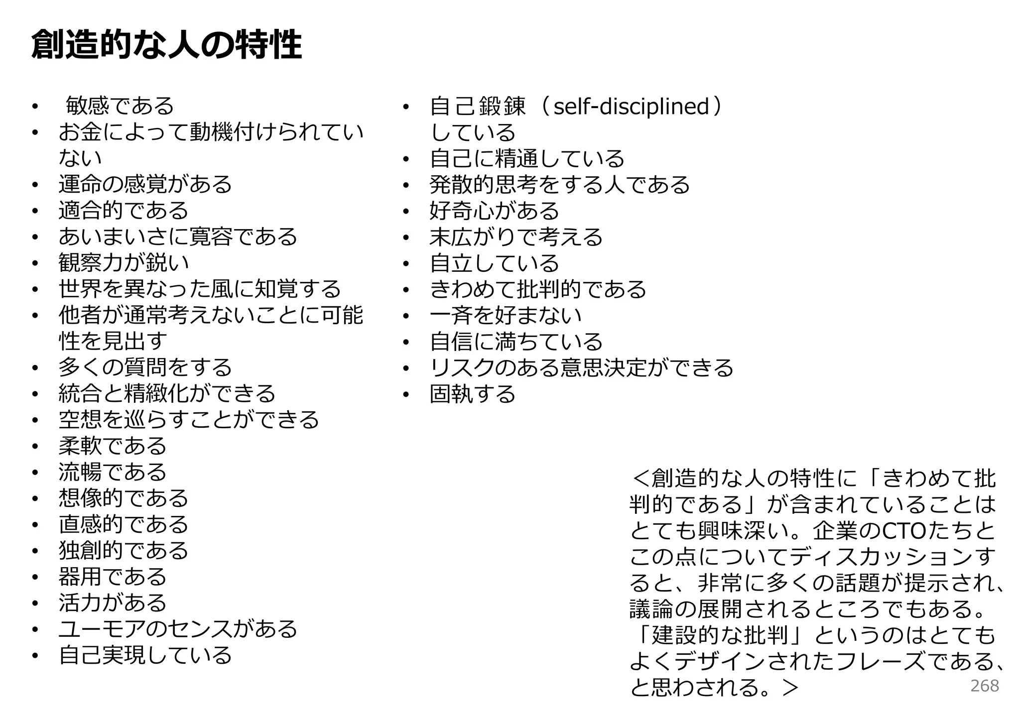 創造的な⼈の特性
• 敏感である            • ⾃ ⼰ 鍛 錬 （ self-disciplined ）
• お⾦によって動機付けられてい     している
  ない               • ⾃⼰に精通している
• 運命の感覚がある         • 発散的思考をする⼈である
• 適合的である           • 好奇⼼がある
• あいまいさに寛容である      • 末広がりで考える
• 観察⼒が鋭い           • ⾃⽴している
• 世界を異なった⾵に知覚する    • きわめて批判的である
• 他者が通常考えないことに可能   • ⼀⻫を好まない
  性を⾒出す            • ⾃信に満ちている
• 多くの質問をする         • リスクのある意思決定ができる
• 統合と精緻化ができる       • 固執する
• 空想を巡らすことができる
• 柔軟である
• 流暢である                                ＜創造的な⼈の特性に「きわめて批
• 想像的である                               判的である」が含まれていることは
• 直感的である                               とても興味深い。企業のCTOたちと
• 独創的である                               この点についてディスカッションす
• 器⽤である                                ると、⾮常に多くの話題が提⽰され、
• 活⼒がある                                議論の展開されるところでもある。
• ユーモアのセンスがある                          「建設的な批判」というのはとても
• ⾃⼰実現している                             よくデザインされたフレーズである、
                                       と思わされる。＞        268
 