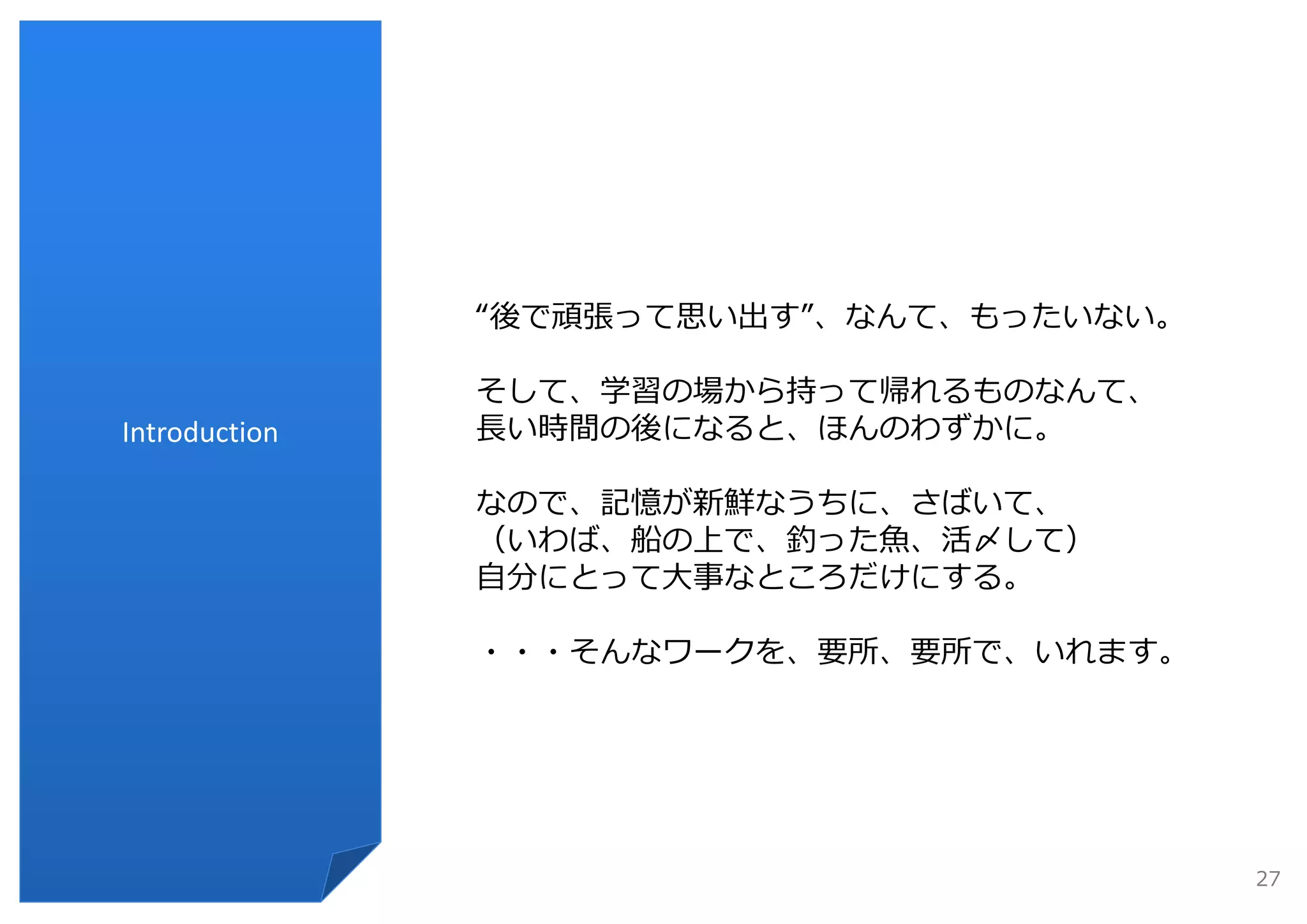 “後で頑張って思い出す”、なんて、もったいない。

               そして、学習の場から持って帰れるものなんて、
Introduction   ⻑い時間の後になると、ほんのわずかに。

               なので、記憶が新鮮なうちに、さばいて、
               （いわば、船の上で、釣った⿂、活〆して）
               ⾃分にとって⼤事なところだけにする。

               ・・・そんなワークを、要所、要所で、いれます。




                                          27
 