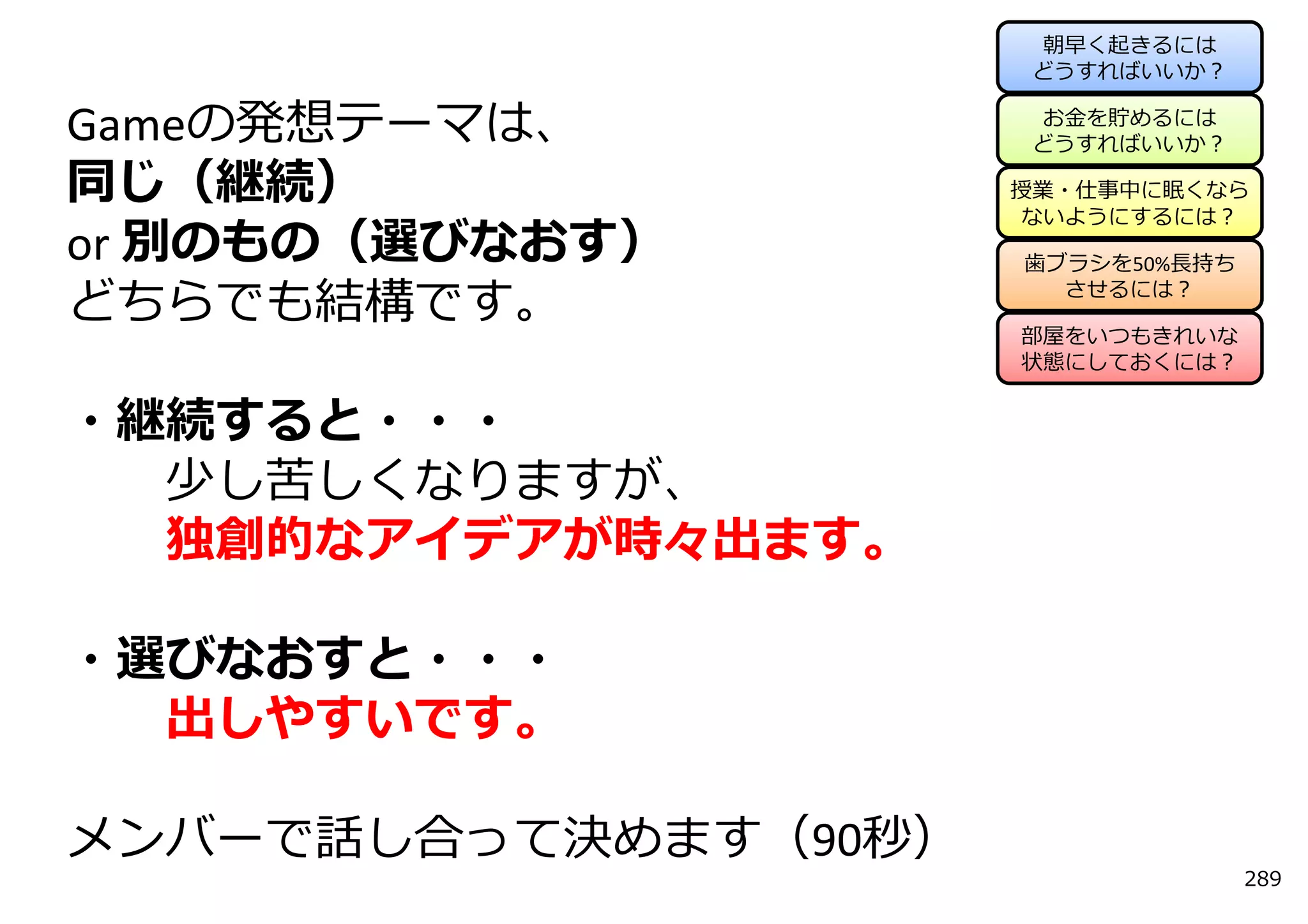 朝早く起きるには
                      どうすればいいか？

                      お⾦を貯めるには
Gameの発想テーマは、          どうすればいいか？

同じ（継続）                授業・仕事中に眠くなら
                      ないようにするには？
or 別のもの（選びなおす）        ⻭ブラシを50%⻑持ち

どちらでも結構です。              させるには？

                      部屋をいつもきれいな
                      状態にしておくには？


・継続すると・・・
  少し苦しくなりますが、
  独創的なアイデアが時々出ます。

・選びなおすと・・・
  出しやすいです。

メンバーで話し合って決めます（90秒）
                                    289
 