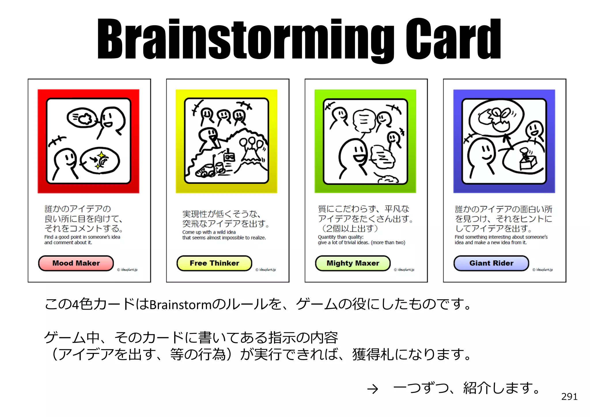 Brainstorming Card



この4⾊カードはBrainstormのルールを、ゲームの役にしたものです。

ゲーム中、そのカードに書いてある指⽰の内容
（アイデアを出す、等の⾏為）が実⾏できれば、獲得札になります。

                           →   ⼀つずつ、紹介します。   291
 