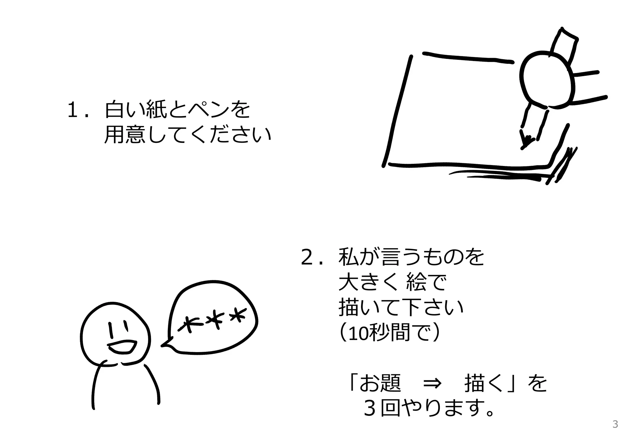 １．⽩い紙とペンを
  ⽤意してください




             ２．私が⾔うものを
               ⼤きく 絵で
               描いて下さい
              （10秒間で）

              「お題 ⇒ 描く」を
               ３回やります。
                           3
 