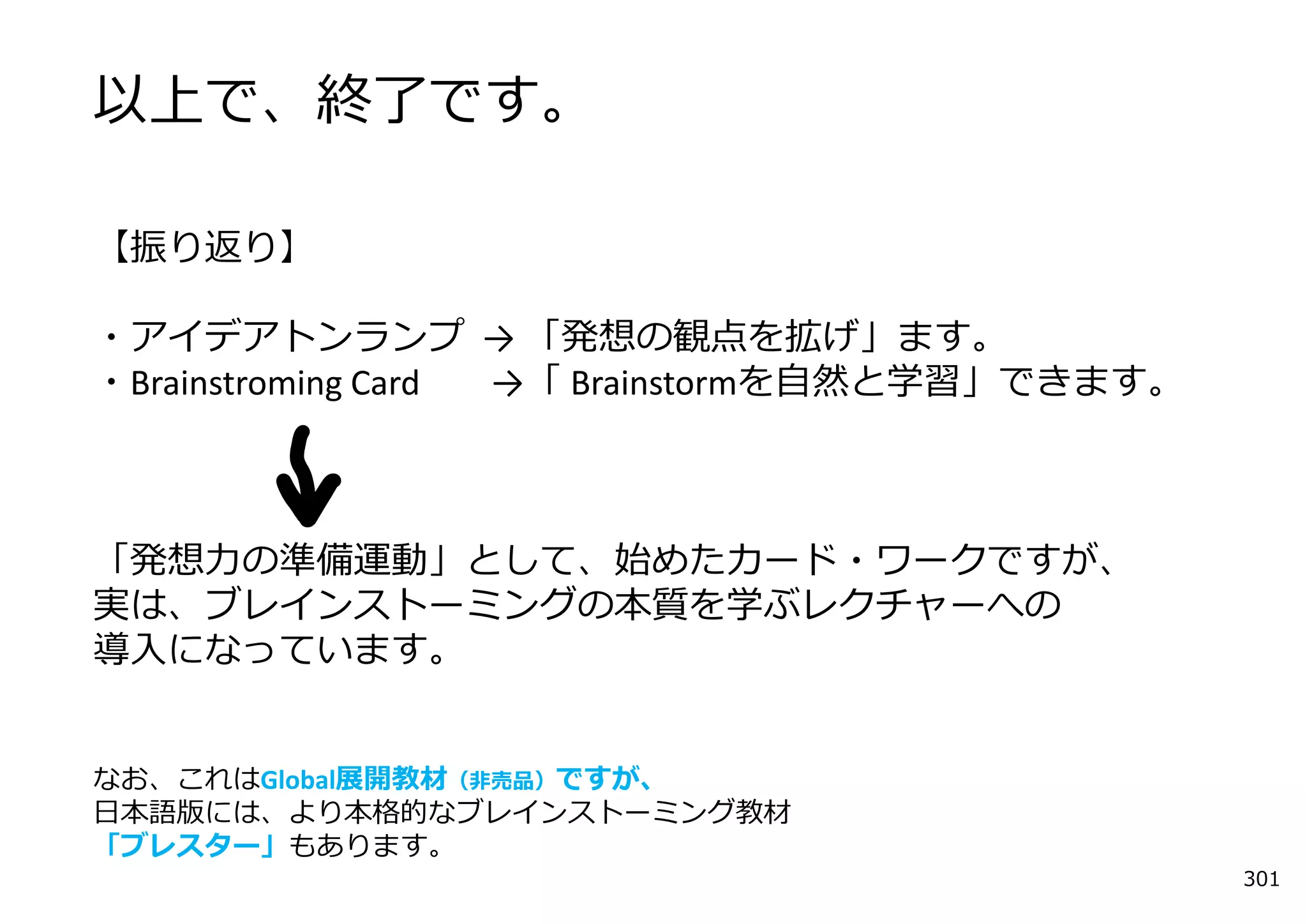 以上で、終了です。

【振り返り】

・アイデアトンランプ → 「発想の観点を拡げ」ます。
・Brainstroming Card →「 Brainstormを⾃然と学習」できます。



「発想⼒の準備運動」として、始めたカード・ワークですが、
実は、ブレインストーミングの本質を学ぶレクチャーへの
導⼊になっています。


なお、これはGlobal展開教材（⾮売品）ですが、
⽇本語版には、より本格的なブレインストーミング教材
「ブレスター」もあります。
                                                301
 