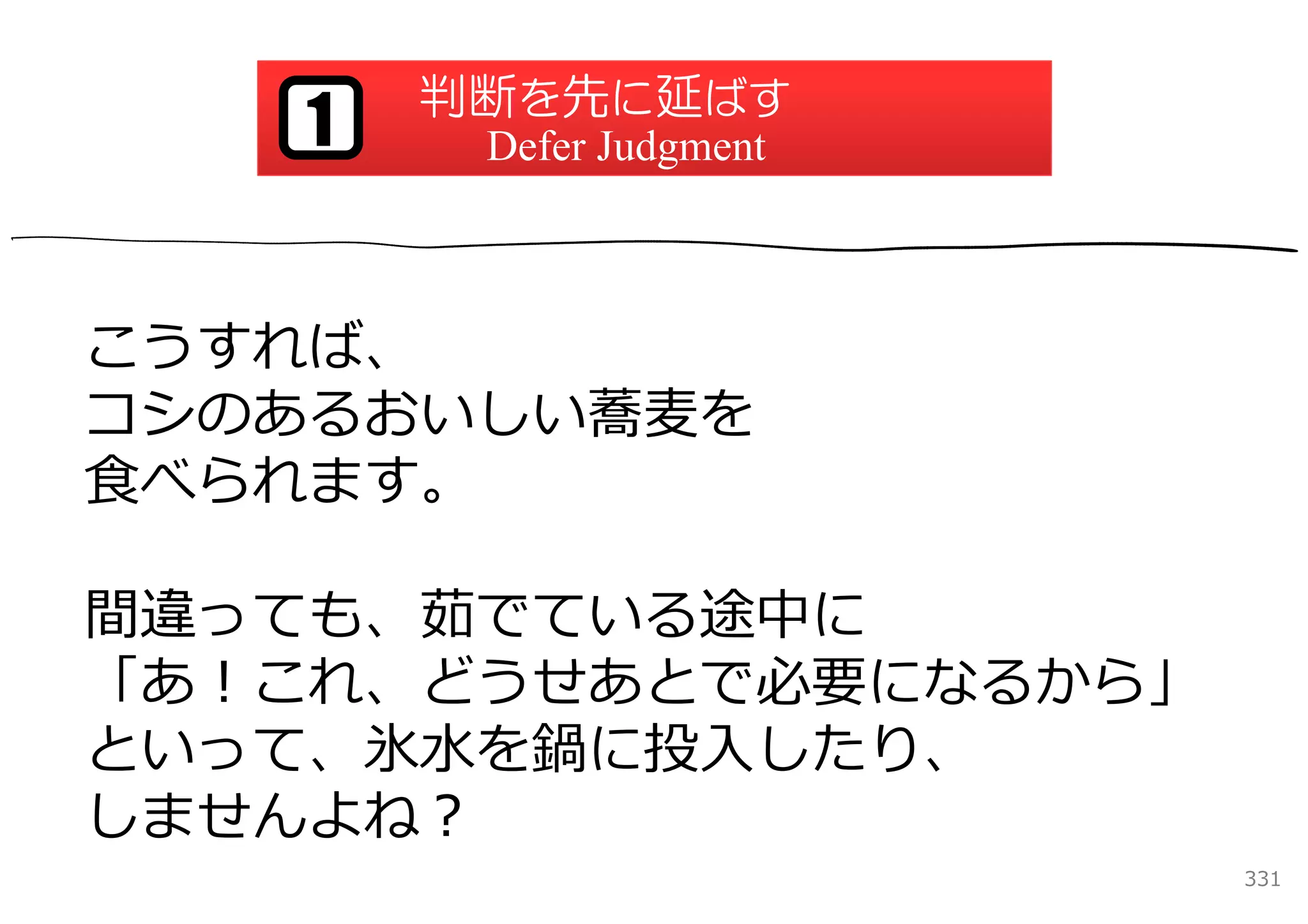 判断を先に延ばす
   1    Defer Judgment



こうすれば、
コシのあるおいしい蕎⻨を
⾷べられます。

間違っても、茹でている途中に
「あ！これ、どうせあとで必要になるから」
といって、氷⽔を鍋に投⼊したり、
しませんよね？
                         331
 