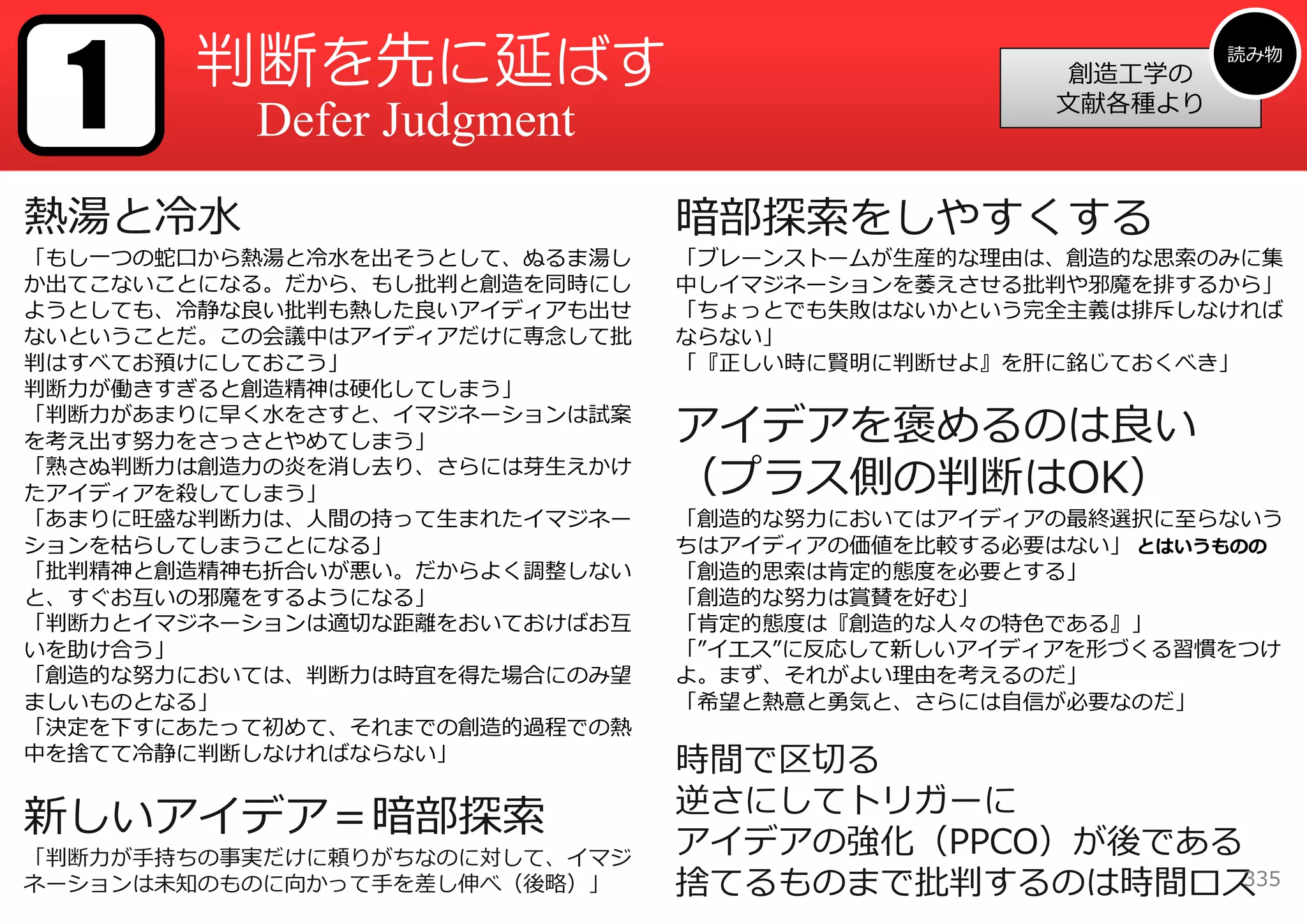 1     判断を先に延ばす                                           読み物
                                                  創造⼯学の
                                                 ⽂献各種より
          Defer Judgment
熱湯と冷⽔                          暗部探索をしやすくする
「もし⼀つの蛇⼝から熱湯と冷⽔を出そうとして、ぬるま湯し   「ブレーンストームが⽣産的な理由は、創造的な思索のみに集
か出てこないことになる。だから、もし批判と創造を同時にし   中しイマジネーションを萎えさせる批判や邪魔を排するから」
ようとしても、冷静な良い批判も熱した良いアイディアも出せ   「ちょっとでも失敗はないかという完全主義は排斥しなければ
ないということだ。この会議中はアイディアだけに専念して批   ならない」
判はすべてお預けにしておこう」                「『正しい時に賢明に判断せよ』を肝に銘じておくべき」
判断⼒が働きすぎると創造精神は硬化してしまう」
「判断⼒があまりに早く⽔をさすと、イマジネーションは試案
を考え出す努⼒をさっさとやめてしまう」            アイデアを褒めるのは良い
「熟さぬ判断⼒は創造⼒の炎を消し去り、さらには芽⽣えかけ
たアイディアを殺してしまう」                 （プラス側の判断はOK）
「あまりに旺盛な判断⼒は、⼈間の持って⽣まれたイマジネー   「創造的な努⼒においてはアイディアの最終選択に⾄らないう
ションを枯らしてしまうことになる」              ちはアイディアの価値を⽐較する必要はない」 とはいうものの
「批判精神と創造精神も折合いが悪い。だからよく調整しない   「創造的思索は肯定的態度を必要とする」
と、すぐお互いの邪魔をするようになる」            「創造的な努⼒は賞賛を好む」
「判断⼒とイマジネーションは適切な距離をおいておけばお互   「肯定的態度は『創造的な⼈々の特⾊である』」
いを助け合う」                        「”イエス”に反応して新しいアイディアを形づくる習慣をつけ
「創造的な努⼒においては、判断⼒は時宜を得た場合にのみ望   よ。まず、それがよい理由を考えるのだ」
ましいものとなる」                      「希望と熱意と勇気と、さらには⾃信が必要なのだ」
「決定を下すにあたって初めて、それまでの創造的過程での熱
中を捨てて冷静に判断しなければならない」           時間で区切る
                               逆さにしてトリガーに
新しいアイデア＝暗部探索
「判断⼒が⼿持ちの事実だけに頼りがちなのに対して、イマジ
                               アイデアの強化（PPCO）が後である
ネーションは未知のものに向かって⼿を差し伸べ（後略）」    捨てるものまで批判するのは時間ロス 335
 