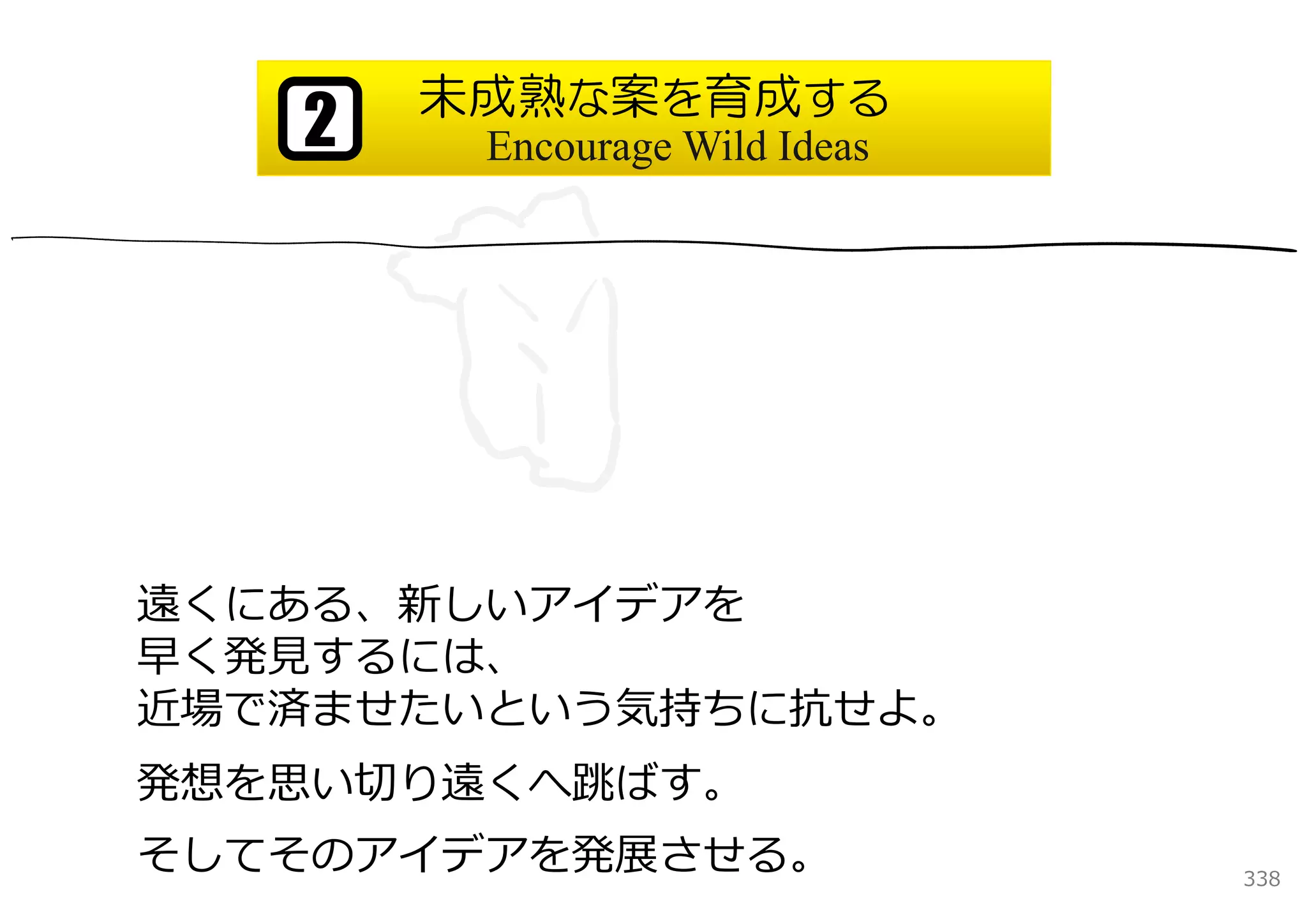 未成熟な案を育成する
   2    Encourage Wild Ideas




遠くにある、新しいアイデアを
早く発⾒するには、
近場で済ませたいという気持ちに抗せよ。
発想を思い切り遠くへ跳ばす。
そしてそのアイデアを発展させる。               338
 