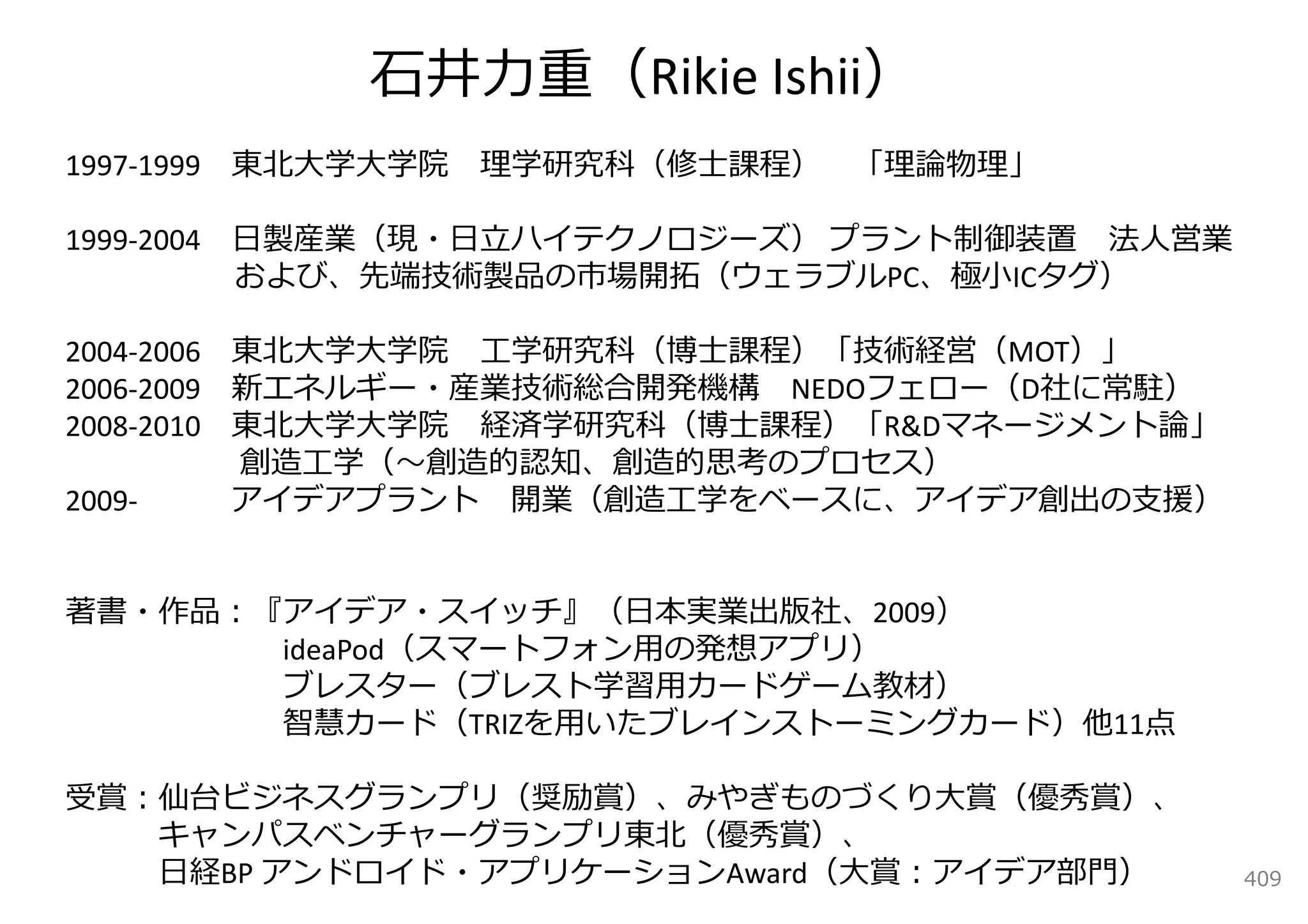 ⽯井⼒重（Rikie Ishii）
1997‐1999 東北⼤学⼤学院   理学研究科（修⼠課程）   「理論物理」

1999‐2004 ⽇製産業（現・⽇⽴ハイテクノロジーズ） プラント制御装置 法⼈営業
          および、先端技術製品の市場開拓（ウェラブルPC、極⼩ICタグ）

2004‐2006 東北⼤学⼤学院 ⼯学研究科（博⼠課程）「技術経営（MOT）」
2006‐2009 新エネルギー・産業技術総合開発機構 NEDOフェロー（D社に常駐）
2008‐2010 東北⼤学⼤学院 経済学研究科（博⼠課程）「R&Dマネージメント論」
          創造⼯学（〜創造的認知、創造的思考のプロセス）
2009‐     アイデアプラント 開業（創造⼯学をベースに、アイデア創出の⽀援）


著書・作品：『アイデア・スイッチ』（⽇本実業出版社、2009）
       ideaPod（スマートフォン⽤の発想アプリ）
       ブレスター（ブレスト学習⽤カードゲーム教材）
       智慧カード（TRIZを⽤いたブレインストーミングカード）他11点

受賞：仙台ビジネスグランプリ（奨励賞）、みやぎものづくり⼤賞（優秀賞）、
   キャンパスベンチャーグランプリ東北（優秀賞）、
   ⽇経BP アンドロイド・アプリケーションAward（⼤賞：アイデア部⾨）       409
 
