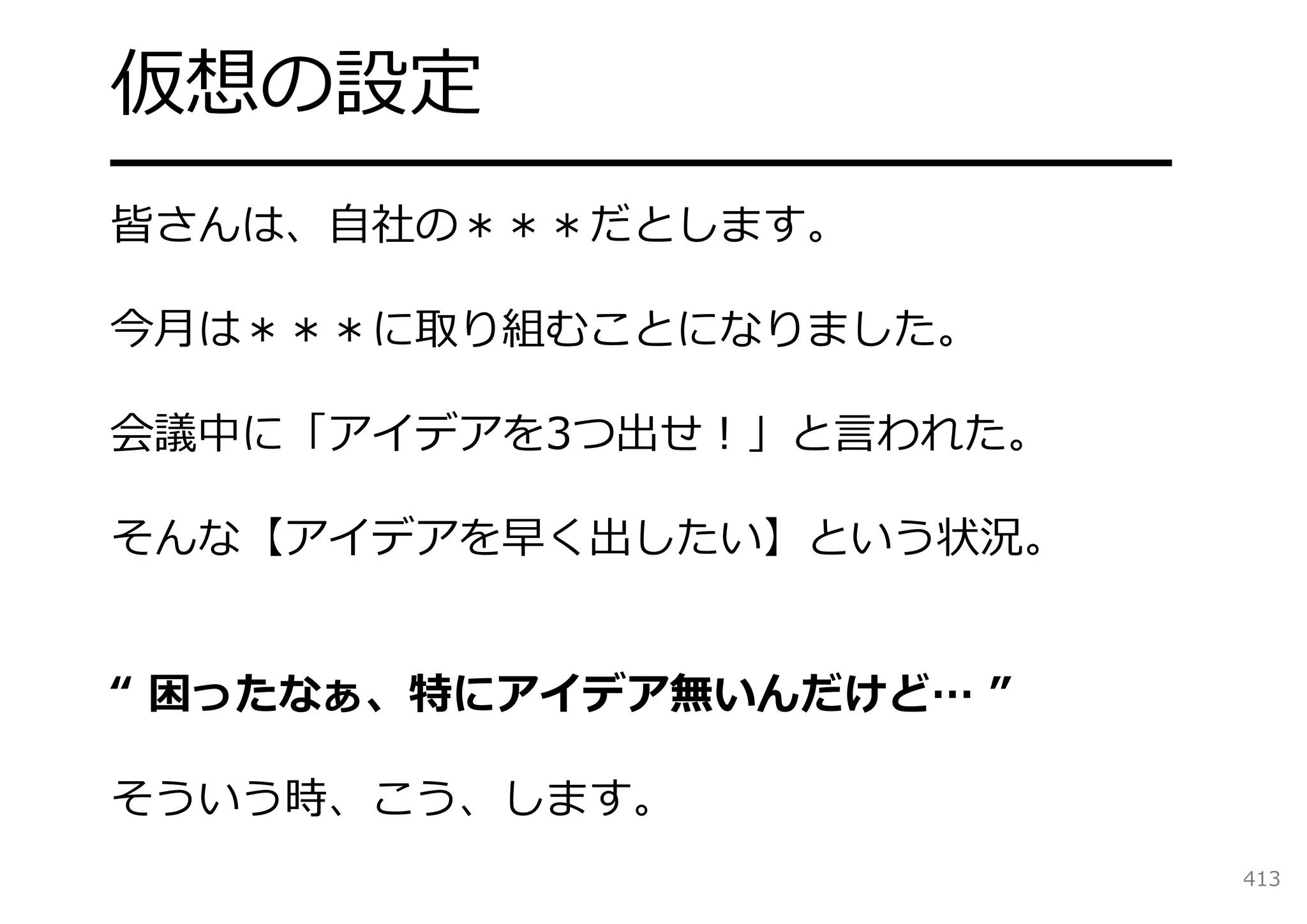 仮想の設定
━━━━━━━━━━━━━━━━━━━
皆さんは、⾃社の＊＊＊だとします。

今⽉は＊＊＊に取り組むことになりました。

会議中に「アイデアを3つ出せ！」と⾔われた。

そんな【アイデアを早く出したい】という状況。


“ 困ったなぁ、特にアイデア無いんだけど… ”

そういう時、こう、します。
                          413
 