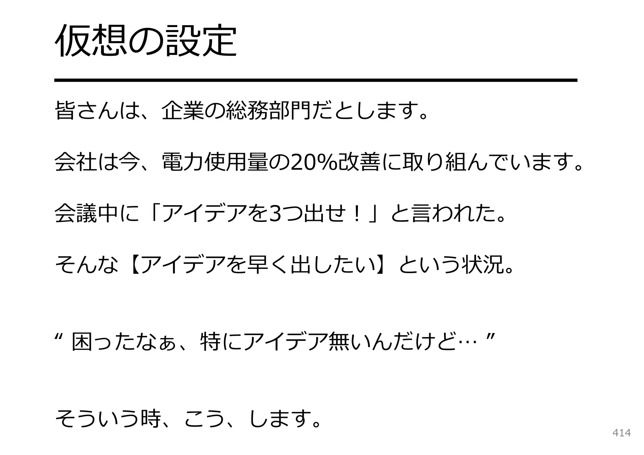 仮想の設定
━━━━━━━━━━━━━━━━━━━
皆さんは、企業の総務部⾨だとします。

会社は今、電⼒使⽤量の20％改善に取り組んでいます。

会議中に「アイデアを3つ出せ！」と⾔われた。

そんな【アイデアを早く出したい】という状況。


“ 困ったなぁ、特にアイデア無いんだけど… ”


そういう時、こう、します。                414
 