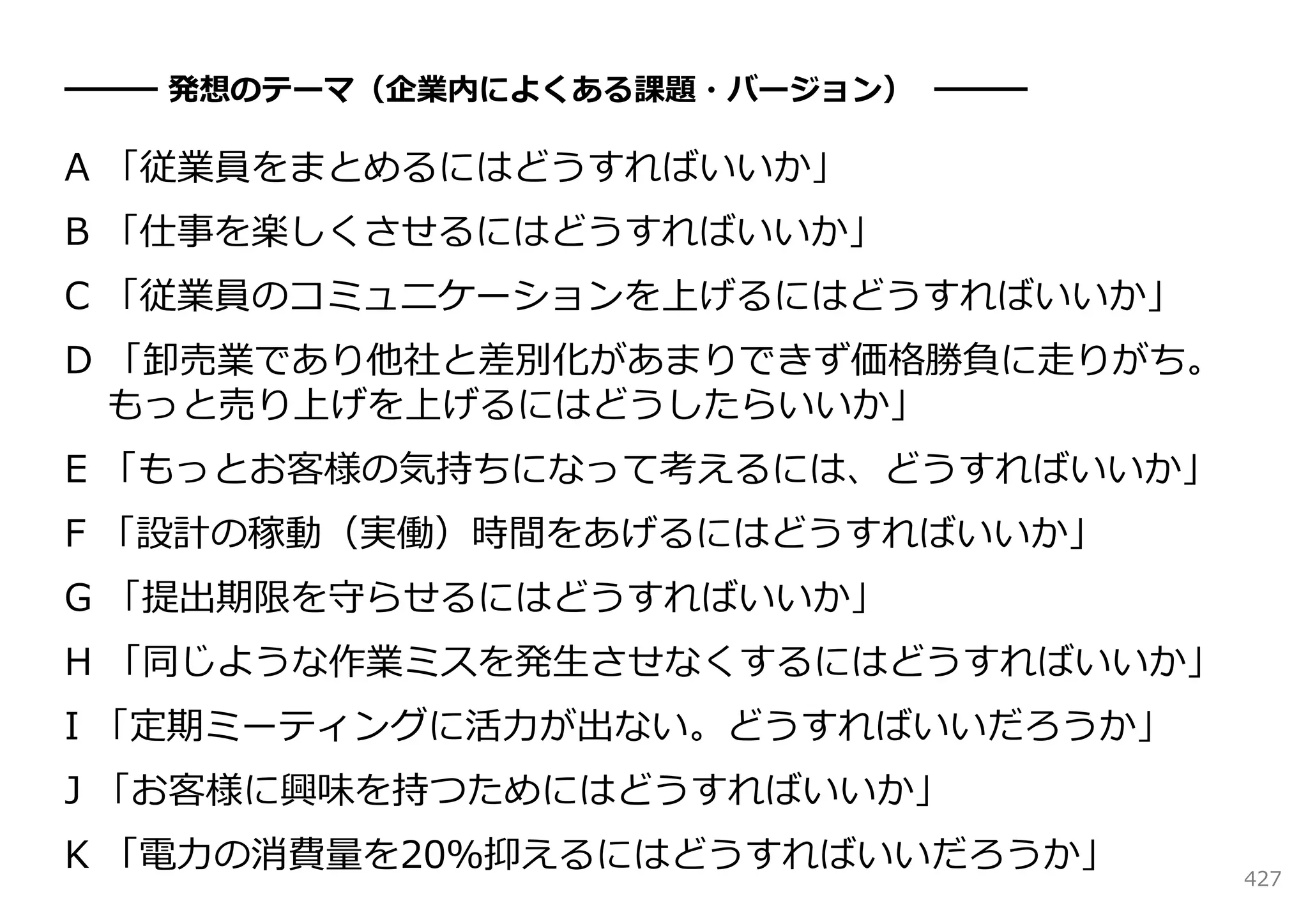 ━━━ 発想のテーマ（企業内によくある課題・バージョン） ━━━

A 「従業員をまとめるにはどうすればいいか」
B 「仕事を楽しくさせるにはどうすればいいか」
C 「従業員のコミュニケーションを上げるにはどうすればいいか」
D 「卸売業であり他社と差別化があまりできず価格勝負に⾛りがち。
  もっと売り上げを上げるにはどうしたらいいか」
E 「もっとお客様の気持ちになって考えるには、どうすればいいか」
F 「設計の稼動（実働）時間をあげるにはどうすればいいか」
G 「提出期限を守らせるにはどうすればいいか」
H 「同じような作業ミスを発⽣させなくするにはどうすればいいか」
I 「定期ミーティングに活⼒が出ない。どうすればいいだろうか」
J 「お客様に興味を持つためにはどうすればいいか」
K 「電⼒の消費量を20％抑えるにはどうすればいいだろうか」     427
 