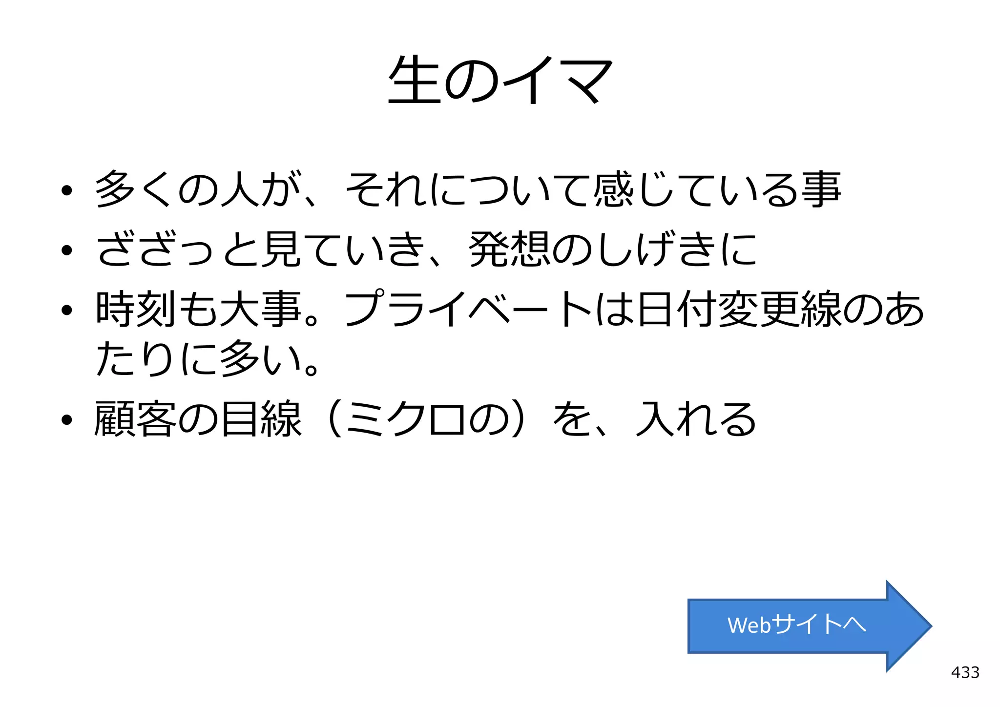 ⽣のイマ
• 多くの⼈が、それについて感じている事
• ざざっと⾒ていき、発想のしげきに
• 時刻も⼤事。プライベートは⽇付変更線のあ
  たりに多い。
• 顧客の⽬線（ミクロの）を、⼊れる



                Webサイトへ
                          433
 