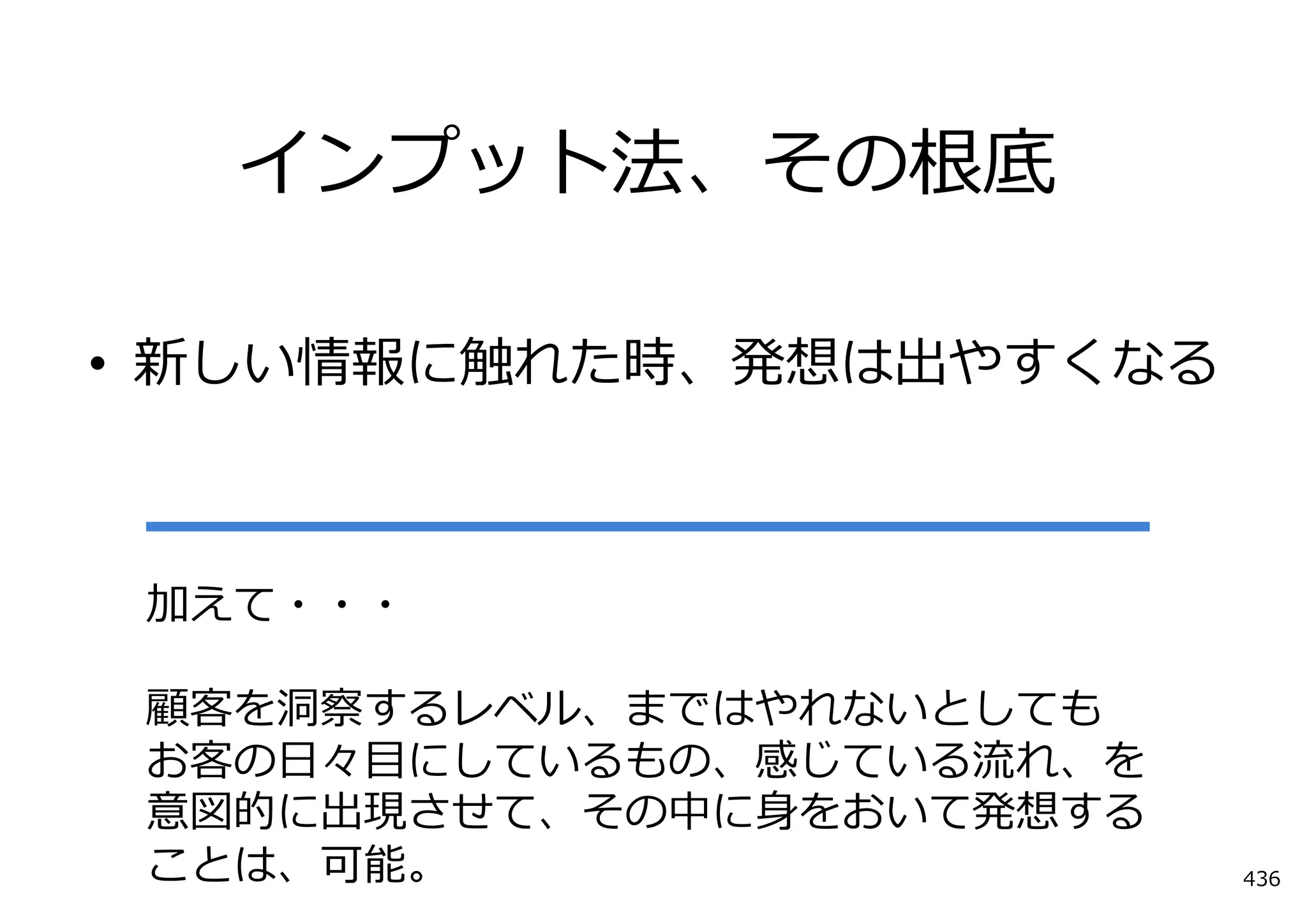 インプット法、その根底

• 新しい情報に触れた時、発想は出やすくなる



 加えて・・・

 顧客を洞察するレベル、まではやれないとしても
 お客の⽇々⽬にしているもの、感じている流れ、を
 意図的に出現させて、その中に⾝をおいて発想する
 ことは、可能。                   436
 