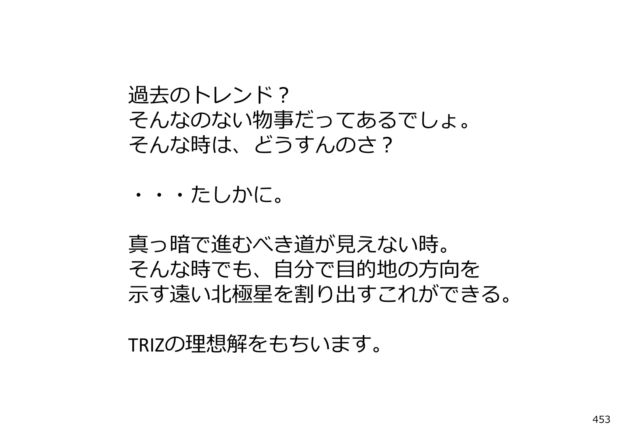 過去のトレンド？
そんなのない物事だってあるでしょ。
そんな時は、どうすんのさ？

・・・たしかに。

真っ暗で進むべき道が⾒えない時。
そんな時でも、⾃分で⽬的地の⽅向を
⽰す遠い北極星を割り出すこれができる。

TRIZの理想解をもちいます。


                      453
 
