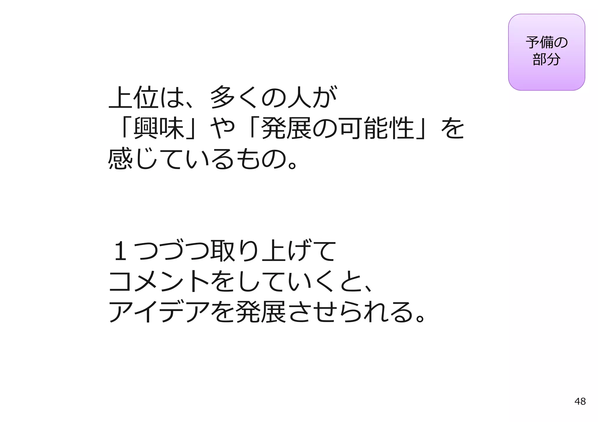 予備の
                 部分

上位は、多くの⼈が
「興味」や「発展の可能性」を
感じているもの。


１つづつ取り上げて
コメントをしていくと、
アイデアを発展させられる。


                       48
 