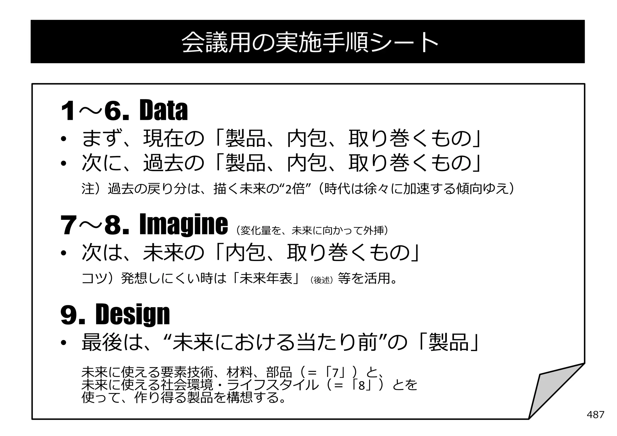 会議⽤の実施⼿順シート

1〜6. Data
• まず、現在の「製品、内包、取り巻くもの」
• 次に、過去の「製品、内包、取り巻くもの」
 注）過去の戻り分は、描く未来の“2倍”（時代は徐々に加速する傾向ゆえ）


7〜8. Imagine   （変化量を、未来に向かって外挿）

• 次は、未来の「内包、取り巻くもの」
 コツ）発想しにくい時は「未来年表」（後述）等を活⽤。


9. Design
• 最後は、“未来における当たり前”の「製品」
 未来に使える要素技術、材料、部品（＝「7」）と、
 未来に使える社会環境・ライフスタイル（＝「8」）とを
 使って、作り得る製品を構想する。
                                       487
 