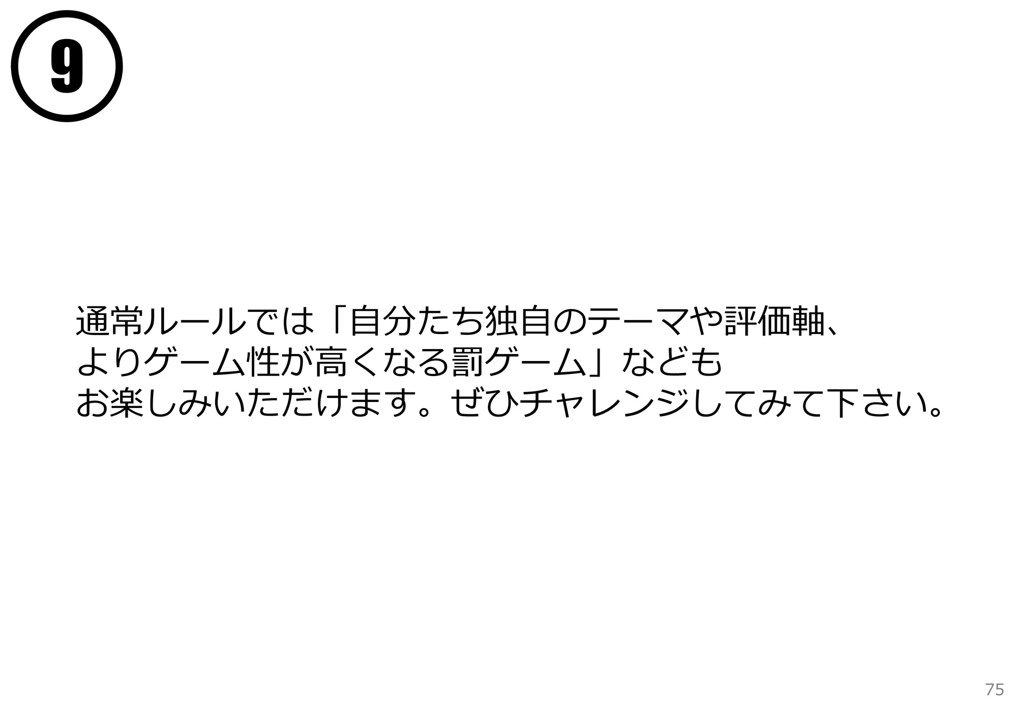 9


通常ルールでは「⾃分たち独⾃のテーマや評価軸、
よりゲーム性が⾼くなる罰ゲーム」なども
お楽しみいただけます。ぜひチャレンジしてみて下さい。




                             75
 