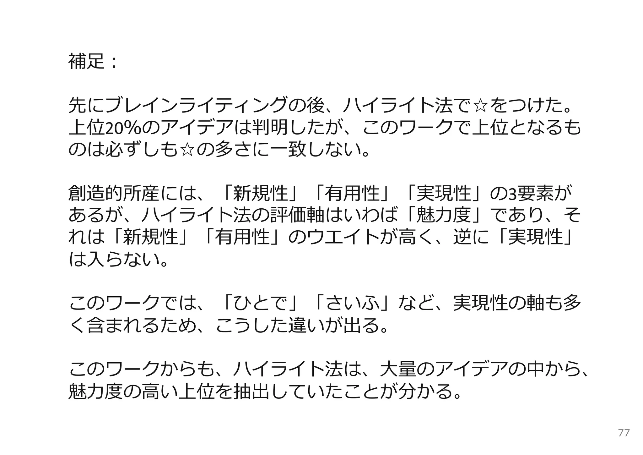 補⾜：

先にブレインライティングの後、ハイライト法で☆をつけた。
上位20％のアイデアは判明したが、このワークで上位となるも
のは必ずしも☆の多さに⼀致しない。

創造的所産には、「新規性」「有⽤性」「実現性」の3要素が
あるが、ハイライト法の評価軸はいわば「魅⼒度」であり、そ
れは「新規性」「有⽤性」のウエイトが⾼く、逆に「実現性」
は⼊らない。

このワークでは、「ひとで」「さいふ」など、実現性の軸も多
く含まれるため、こうした違いが出る。

このワークからも、ハイライト法は、⼤量のアイデアの中から、
魅⼒度の⾼い上位を抽出していたことが分かる。

                                77
 