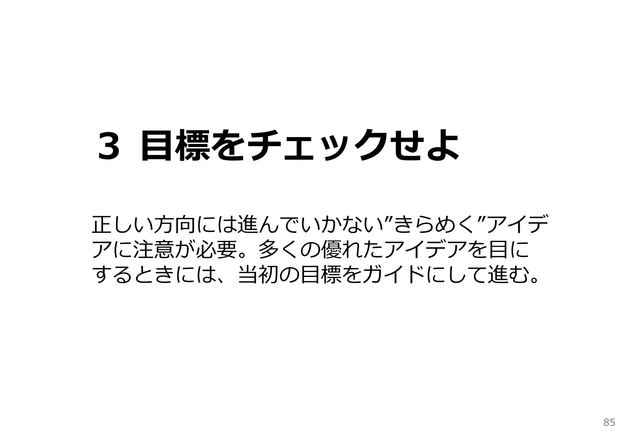３ ⽬標をチェックせよ

正しい⽅向には進んでいかない”きらめく”アイデ
アに注意が必要。多くの優れたアイデアを⽬に
するときには、当初の⽬標をガイドにして進む。




                          85
 