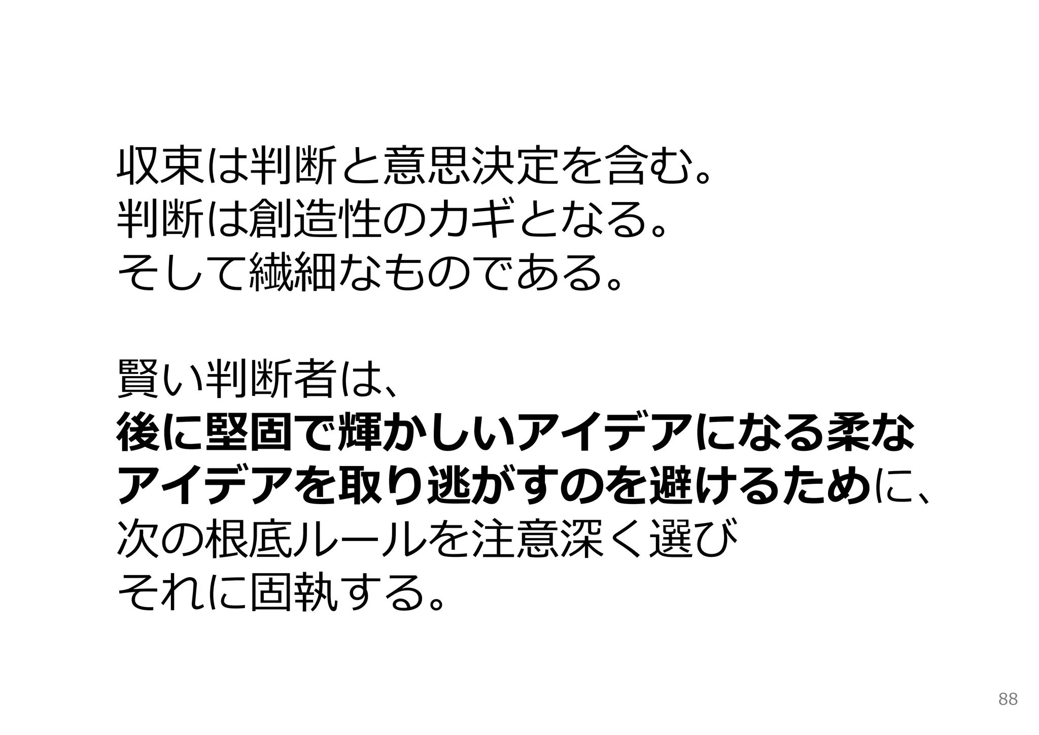 収束は判断と意思決定を含む。
判断は創造性のカギとなる。
そして繊細なものである。

賢い判断者は、
後に堅固で輝かしいアイデアになる柔な
アイデアを取り逃がすのを避けるために、
次の根底ルールを注意深く選び
それに固執する。

                      88
 