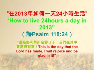 “在2013年如何一天24小時生活”
“How to live 24hours a day in
            2013”
    （詩Psalm 118:24）
   “這是耶和華所定的日子，我們在其中
   要高興歡喜！This is the day that the
   Lord has made, I will rejoice and be
              glad in it!”
 