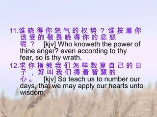 11.谁 晓 得 你 怒 气 的 权 势 ？ 谁 按 着 你
   该受的敬畏晓得你的忿怒
   呢 ？ [kjv] Who knoweth the power of
   thine anger? even according to thy
   fear, so is thy wrath.
12.求 你 指 教 我 们 怎 样 数 算 自 己 的 日
   子，好叫我们得着智慧的
   心 。 [kjv] So teach us to number our
   days, that we may apply our hearts unto
   wisdom.
 