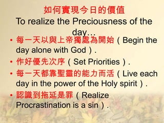 如何實現今日的價值
 To realize the Preciousness of the
                day…
• 每一天以與上帝獨處為開始（Begin the
  day alone with God）.
• 作好優先次序（Set Priorities）.
• 每一天都靠聖靈的能力而活（Live each
  day in the power of the Holy spirit）.
• 認識到拖延是罪（Realize
  Procrastination is a sin）.
 