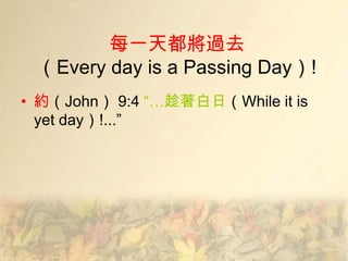 每一天都將過去
 （Every day is a Passing Day）!
• 約（John） 9:4 ―…趁著白日（While it is
  yet day）!...‖
 