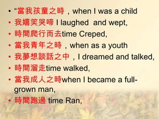 • ―當我孩童之時，when I was a child
• 我嬉笑哭啼 I laughed and wept,
• 時間爬行而去time Creped,
• 當我青年之時，when as a youth
• 我夢想談話之中，I dreamed and talked,
• 時間溜走time walked,
• 當我成人之時when I became a full-
  grown man,
• 時間跑過 time Ran,
 