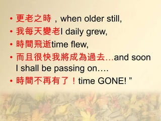 • 更老之時，when older still,
• 我每天變老I daily grew,
• 時間飛逝time flew,
• 而且很快我將成為過去…and soon
  I shall be passing on….
• 時間不再有了！time GONE! ‖
 