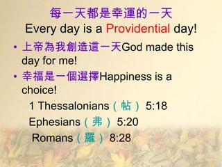 每一天都是幸運的一天
 Every day is a Providential day!
• 上帝為我創造這一天God made this
  day for me!
• 幸福是一個選擇Happiness is a
  choice!
   1 Thessalonians（帖） 5:18
   Ephesians（弗） 5:20
    Romans（羅） 8:28
 