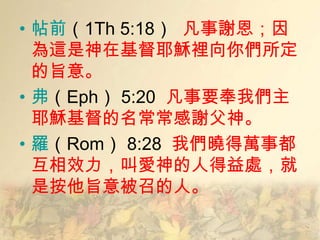 • 帖前（1Th 5:18） 凡事謝恩；因
  為這是神在基督耶穌裡向你們所定
  的旨意。
• 弗（Eph） 5:20 凡事要奉我們主
  耶穌基督的名常常感謝父神。
• 羅（Rom） 8:28 我們曉得萬事都
  互相效力，叫愛神的人得益處，就
  是按他旨意被召的人。
 