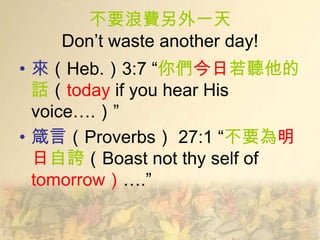 不要浪費另外一天
    Don’t waste another day!
• 來（Heb.）3:7 ―你們今日若聽他的
  話（today if you hear His
  voice….）”
• 箴言（Proverbs） 27:1 ―不要為明
  日自誇（Boast not thy self of
  tomorrow）….”
 