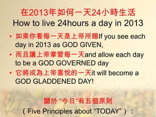 在2013年如何一天24小時生活
How to live 24hours a day in 2013
• 如果你看每一天是上帝所賜If you see each
  day in 2013 as GOD GIVEN,
• 而且讓上帝掌管每一天and allow each day
  to be a GOD GOVERNED day
• 它將成為上帝喜悅的一天it will become a
  GOD GLADDENED DAY!

        關於 “今日”有五個原則
  （Five Principles about ―TODAY‖）：
 