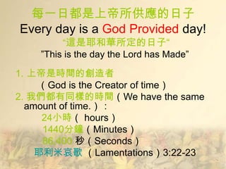 每一日都是上帝所供應的日子
Every day is a God Provided day!
         ―這是耶和華所定的日子“
    ‖This is the day the Lord has Made‖

1. 上帝是時間的創造者
    （God is the Creator of time）
2. 我們都有同樣的時間（We have the same
  amount of time.）：
     24小時（ hours）
     1440分鐘（Minutes）
     86,400 秒（Seconds）
    耶利米哀歌 （Lamentations）3:22-23
 