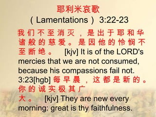 耶利米哀歌
  （Lamentations） 3:22-23
我们不至消灭，是出于耶和华
诸般的慈爱。是因他的怜悯不
至 断 绝 。 [kjv] It is of the LORD's
mercies that we are not consumed,
because his compassions fail not.
3:23[hgb] 每 早 晨 ， 这 都 是 新 的 。
你的诚实极其广
大 。 [kjv] They are new every
morning: great is thy faithfulness.
 