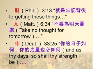 •   腓（Phil.） 3:13 ―就是忘記背後
 forgetting these things…‖
• 太（Matt.）6:34 ―不要為明天憂
 慮（Take no thought for
 tomorrow）…‖
• 申（Deut.） 33:25 ―你的日子如
 何，你的力量也必如何（and as
 thy days, so shall thy strength
 be）.…‖
 