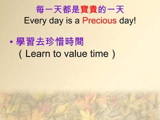每一天都是寶貴的一天
   Every day is a Precious day!

• 學習去珍惜時間
  （Learn to value time）
 