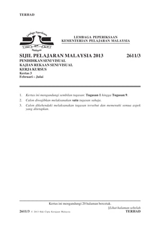 TERHAD 1 2611/3
[Lihat halaman sebelah
2611/3 © 2013 Hak Cipta Kerajaan Malaysia TERHAD
LEMBAGA PEPERIKSAAN
KEMENTERIAN PELAJARAN MALAYSIA
SIJIL PELAJARAN MALAYSIA 2013 2611/3
PENDIDIKAN SENI VISUAL
KAJIAN REKAAN SENI VISUAL
KERJA KURSUS
Kertas 3
Februari – Julai
1. Kertas ini mengandungi sembilan tugasan: Tugasan 1 hingga Tugasan 9.
2. Calon diwajibkan melaksanakan satu tugasan sahaja.
3. Calon dikehendaki melaksanakan tugasan tersebut dan memenuhi semua aspek
yang ditetapkan.
Kertas ini mengandungi 20 halaman bercetak.
 