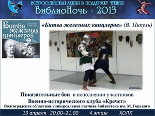 Показательные бои в исполнении участников
Военно-исторического клуба «Кречет»
19 апреля 20.00–21.00 4 этаж ХОЛЛ
«Битва железных канцлеров» (В. Пикуль)
Волгоградская областная универсальная научная библиотека им. М. Горького
 