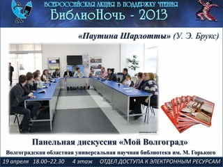 19 апреля 18.00–22.30 4 этаж ОТДЕЛ ДОСТУПА К ЭЛЕКТРОННЫМ РЕСУРСАМ
«Паутина Шарлотты» (У. Э. Брукс)
Панельная дискуссия «Мой Волгоград»
Волгоградская областная универсальная научная библиотека им. М. Горького
 