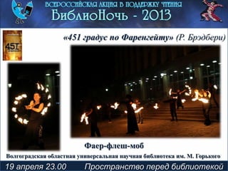 19 апреля 23.00 Пространство перед библиотекой
Фаер-флеш-моб
«451 градус по Фаренгейту» (Р. Брэдбери)
Волгоградская областная универсальная научная библиотека им. М. Горького
 