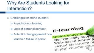 Why Are Students Looking for
Interaction?
   Challenges for online students

       Asynchronous learning

       Lack of personal contact

       Potential disengagement can
        lead to a failure to persist
 